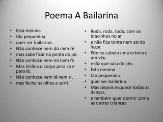 Poema A Bailarina
• Esta menina
• tão pequenina
• quer ser bailarina.
• Não conhece nem dó nem ré
• mas sabe ficar na ponta do pé.
• Não conhece nem mi nem fá
• Mas inclina o corpo para cá e
para lá.
• Não conhece nem lá nem si,
• mas fecha os olhos e sorri.
• Roda, roda, roda, com os
bracinhos no ar
• e não fica tonta nem sai do
lugar.
• Põe no cabelo uma estrela e
um véu
• e diz que caiu do céu
• Esta menina
• tão pequenina
• quer ser bailarina.
• Mas depois esquece todas as
danças,
• e também quer dormir como
as outras crianças
 