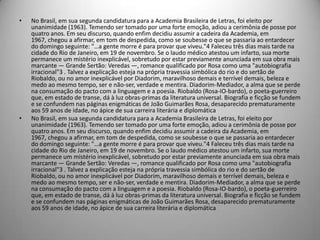 • No Brasil, em sua segunda candidatura para a Academia Brasileira de Letras, foi eleito por
unanimidade (1963). Temendo ser tomado por uma forte emoção, adiou a cerimônia de posse por
quatro anos. Em seu discurso, quando enfim decidiu assumir a cadeira da Academia, em
1967, chegou a afirmar, em tom de despedida, como se soubesse o que se passaria ao entardecer
do domingo seguinte: "…a gente morre é para provar que viveu."4 Faleceu três dias mais tarde na
cidade do Rio de Janeiro, em 19 de novembro. Se o laudo médico atestou um infarto, sua morte
permanece um mistério inexplicável, sobretudo por estar previamente anunciada em sua obra mais
marcante — Grande Sertão: Veredas —, romance qualificado por Rosa como uma "autobiografia
irracional"3 . Talvez a explicação esteja na própria travessia simbólica do rio e do sertão de
Riobaldo, ou no amor inexplicável por Diadorim, maravilhoso demais e terrível demais, beleza e
medo ao mesmo tempo, ser e não-ser, verdade e mentira. Diadorim-Mediador, a alma que se perde
na consumação do pacto com a linguagem e a poesia. Riobaldo (Rosa-IO-bardo), o poeta-guerreiro
que, em estado de transe, dá à luz obras-primas da literatura universal. Biografia e ficção se fundem
e se confundem nas páginas enigmáticas de João Guimarães Rosa, desaparecido prematuramente
aos 59 anos de idade, no ápice de sua carreira literária e diplomática
• No Brasil, em sua segunda candidatura para a Academia Brasileira de Letras, foi eleito por
unanimidade (1963). Temendo ser tomado por uma forte emoção, adiou a cerimônia de posse por
quatro anos. Em seu discurso, quando enfim decidiu assumir a cadeira da Academia, em
1967, chegou a afirmar, em tom de despedida, como se soubesse o que se passaria ao entardecer
do domingo seguinte: "…a gente morre é para provar que viveu."4 Faleceu três dias mais tarde na
cidade do Rio de Janeiro, em 19 de novembro. Se o laudo médico atestou um infarto, sua morte
permanece um mistério inexplicável, sobretudo por estar previamente anunciada em sua obra mais
marcante — Grande Sertão: Veredas —, romance qualificado por Rosa como uma "autobiografia
irracional"3 . Talvez a explicação esteja na própria travessia simbólica do rio e do sertão de
Riobaldo, ou no amor inexplicável por Diadorim, maravilhoso demais e terrível demais, beleza e
medo ao mesmo tempo, ser e não-ser, verdade e mentira. Diadorim-Mediador, a alma que se perde
na consumação do pacto com a linguagem e a poesia. Riobaldo (Rosa-IO-bardo), o poeta-guerreiro
que, em estado de transe, dá à luz obras-primas da literatura universal. Biografia e ficção se fundem
e se confundem nas páginas enigmáticas de João Guimarães Rosa, desaparecido prematuramente
aos 59 anos de idade, no ápice de sua carreira literária e diplomática
 