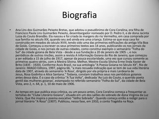 Biografia
• Ana Lins dos Guimarães Peixoto Bretas, que adotou o pseudônimo de Cora Coralina, era filha de
Francisco Paula Lins Guimarães Peixoto, desembargador nomeado por D. Pedro II, e de dona Jacinta
Luiza do Couto Brandão. Ela nasceu e foi criada às margens do rio Vermelho, em casa comprada por
sua família no século XIX, quando seu avô ainda era uma criança. Estima-se que essa casa foi
construída em meados do século XVIII, tendo sido uma das primeiras edificações da antiga Vila Boa
de Goiás. Começou a escrever os seus primeiros textos aos 14 anos, publicando-os nos jornais da
cidade de Goiás, e nos jornais de outras cidades, como constitui exemplo o semanário "Folha do
Sul" da cidade goiana de Bela Vista - desde a sua fundação a 20 de janeiro de 1905 -, e nos
periódicos de outros rincões, assim a revista A Informação Goiana do Rio de Janeiro, que começou
a ser editada a 15 de julho de 1917, apesar da pouca escolaridade, uma vez que cursou somente as
primeiras quatro séries, com a Mestra Silvina. Melhor, Mestre-Escola Silvina Erme linda Xavier de
Brito (1835 - 1920). Conforme Assis Brasil, na sua antologia "A Poesia Goiana no Século XX", Rio de
Janeiro: IMAGO Editora, 1997, página 66, "a mais recuada indicação que se tem de sua vida literária
data de 1907, através do semanário 'A Rosa', dirigido por ela própria e mais Lerdearia de
Jesus, Rosa Godinho e Alice Santana." Todavia, constam trabalhos seus nos periódicos goianos
antes dessa data. É o caso da crônica "A Tua Volta", dedicada 'Ao Luiz do Couto, o querido poeta
gentil das mulheres goianas', estampada no referido semanário "Folha do Sul", da cidade de Bela
Vista, ano 2, n. 64, p. 1, 10 de maio de 1906.
• Ao tempo em que publica essa crônica, ou um pouco antes, Cora Coralina começa a frequentar as
tertúlias do "Clube Literário Goiano", situado em um dos salões do sobrado de dona Virgínia da Luz
Vieira. Que lhe inspira o poema evocativo "Velho Sobrado". Quando começa então a redigir para o
jornal literário "A Rosa" (1907). Publicou, nessa fase, em 1910, o conto Tragédia na Roça.
 