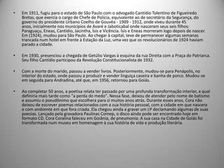 • Em 1911, fugiu para o estado de São Paulo com o advogado Cantídio Tolentino de Figueiredo
Bretas, que exercia o cargo de Chefe de Polícia, equivalente ao de secretário da Segurança, do
governo do presidente Urbano Coelho de Gouvêa - 1909 - 1912, onde viveu durante 45
anos, inicialmente nos municípios de Avaré e Jaboticabal onde nasceram seus seis filhos:
Paraguaçu, Eneas, Cantídio, Jacintha, Ísis e Vicência. Ísis e Eneas morreram logo depois de nascer.
Em (1924), mudou para São Paulo. Ao chegar à capital, teve de permanecer algumas semanas
trancada num hotel em frente à Estação da Luz, uma vez que os revolucionários de 1924 haviam
parado a cidade.
• Em 1930, presenciou a chegada de Getúlio Vargas à esquina da rua Direita com a Praça do Patriarca.
Seu filho Cantídio participou da Revolução Constitucionalista de 1932.
• Com a morte do marido, passou a vender livros. Posteriormente, mudou-se para Penápolis, no
interior do estado, onde passou a produzir e vender linguiça caseira e banha de porco. Mudou-se
em seguida para Andradina, até que, em 1956, retornou para Goiás.
• Ao completar 50 anos, a poetisa relata ter passado por uma profunda transformação interior, a qual
definiria mais tarde como "a perda do medo". Nessa fase, deixou de atender pelo nome de batismo
e assumiu o pseudônimo que escolhera para si muitos anos atrás. Durante esses anos, Cora não
deixou de escrever poemas relacionados com a sua história pessoal, com a cidade em que nascera
e com ambiente em que fora criada. Ela chegou ainda a gravar um LP declamando algumas de suas
poesias. Lançado pela gravadora Paulinas Comep, o disco ainda pode ser encontrado hoje em
formato CD. Cora Coralina faleceu em Goiânia, de pneumonia. A sua casa na Cidade de Goiás foi
transformada num museu em homenagem à sua história de vida e produção literária.
 