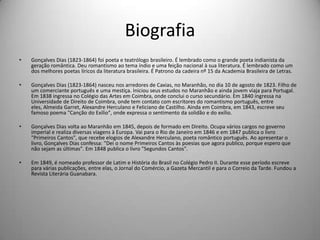 Biografia
• Gonçalves Dias (1823-1864) foi poeta e teatrólogo brasileiro. É lembrado como o grande poeta indianista da
geração romântica. Deu romantismo ao tema índio e uma feição nacional à sua literatura. É lembrado como um
dos melhores poetas líricos da literatura brasileira. É Patrono da cadeira nº 15 da Academia Brasileira de Letras.
• Gonçalves Dias (1823-1864) nasceu nos arredores de Caxias, no Maranhão, no dia 10 de agosto de 1823. Filho de
um comerciante português e uma mestiça. Iniciou seus estudos no Maranhão e ainda jovem viaja para Portugal.
Em 1838 ingressa no Colégio das Artes em Coimbra, onde conclui o curso secundário. Em 1840 ingressa na
Universidade de Direito de Coimbra, onde tem contato com escritores do romantismo português, entre
eles, Almeida Garret, Alexandre Herculano e Feliciano de Castilho. Ainda em Coimbra, em 1843, escreve seu
famoso poema "Canção do Exílio", onde expressa o sentimento da solidão e do exílio.
• Gonçalves Dias volta ao Maranhão em 1845, depois de formado em Direito. Ocupa vários cargos no governo
imperial e realiza diversas viagens à Europa. Vai para o Rio de Janeiro em 1846 e em 1847 publica o livro
"Primeiros Cantos", que recebe elogios de Alexandre Herculano, poeta romântico português. Ao apresentar o
livro, Gonçalves Dias confessa: "Dei o nome Primeiros Cantos às poesias que agora publico, porque espero que
não sejam as últimas". Em 1848 publica o livro "Segundos Cantos".
• Em 1849, é nomeado professor de Latim e História do Brasil no Colégio Pedro II. Durante esse período escreve
para várias publicações, entre elas, o Jornal do Comércio, a Gazeta Mercantil e para o Correio da Tarde. Fundou a
Revista Literária Guanabara.
 