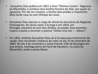 • Gonçalves Dias publica em 1851 o livro "Últimos Cantos". Regressa
ao Maranhão, e conhece Ana Amélia Ferreira do Vale, por quem se
apaixona. Por ele ser mestiço, a família dela proíbe o casamento.
Mais tarde casa-se com Olímpia da Costa.
• Gonçalves Dias exerceu o cargo de oficial da Secretaria de Negócios
Estrangeiros, foi várias vezes à Europa e em 1854, em
Portugal, encontra-se com Ana Amélia, já casada. Esse encontro
inspira o poeta a escrever o poema "Ainda Uma Vez — Adeus!".
• Em 1862, Antônio Gonçalves Dias vai à Europa para tratamento de
saúde. Sem resultados embarca de volta no dia 10 de setembro de
1864. No dia 3 de novembro o navio francês Ville de Boulogne em
que estava, naufraga perto do Farol de Itacolomi, na costa do
Maranhão, onde o poeta falece.
 