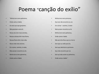 Poema “canção do exílio”
• "Minha terra tem palmeiras,
• Onde canta o Sabiá;
• As aves que aqui gorjeiam,
• Não gorjeiam como lá.
• Nosso céu tem mais estrelas,
• Nossas várzeas têm mais flores,
• Nossas flores têm mais vida,
• Nossa vida mais amores.
• Em cismar, sozinho, à noite,
• Mais prazer encontro eu lá;
• Minha terra tem palmeiras,
• Onde canta o Sabiá.
• Minha terra tem primores,
• Que tais não encontro eu cá;
• Em cismar - sozinho, à noite -
• Mais prazer encontro eu lá;
• Minha terra tem palmeiras,
• Onde canta o Sabiá.
• Não permita Deus que eu morra
• Sem que eu volte para lá;
• Sem que desfrute os primores
• Que não encontro por cá;
• Sem qu'inda aviste as palmeiras,
• Onde canta o Sabiá."
 