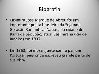Biografia
• Casimiro José Marque de Abreu foi um
importante poeta brasileiro da Segunda
Geração Romântica. Nasceu na cidade de
Barra de São João, atual Casimirana (Rio de
Janeiro) em 1837.
• Em 1853, foi morar, junto com o pai, em
Portugal, país onde escreveu grande parte de
sua obra.
 