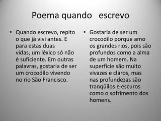 Poema quando escrevo
• Quando escrevo, repito
o que já vivi antes. E
para estas duas
vidas, um léxico só não
é suficiente. Em outras
palavras, gostaria de ser
um crocodilo vivendo
no rio São Francisco.
• Gostaria de ser um
crocodilo porque amo
os grandes rios, pois são
profundos como a alma
de um homem. Na
superfície são muito
vivazes e claros, mas
nas profundezas são
tranqüilos e escuros
como o sofrimento dos
homens.
 