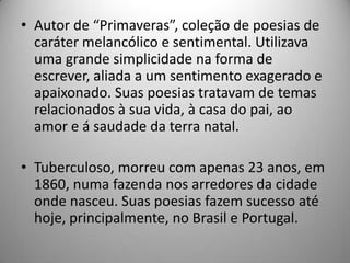 • Autor de “Primaveras”, coleção de poesias de
caráter melancólico e sentimental. Utilizava
uma grande simplicidade na forma de
escrever, aliada a um sentimento exagerado e
apaixonado. Suas poesias tratavam de temas
relacionados à sua vida, à casa do pai, ao
amor e á saudade da terra natal.
• Tuberculoso, morreu com apenas 23 anos, em
1860, numa fazenda nos arredores da cidade
onde nasceu. Suas poesias fazem sucesso até
hoje, principalmente, no Brasil e Portugal.
 