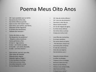 Poema Meus Oito Anos
• Oh ! que saudades que eu tenho
• Da aurora da minha vida,
• Da minha infância querida
• Que os anos não trazem mais !
• Que amor, que sonhos, que flores,
• Naquelas tardes fagueiras
• À sombra das bananeiras,
• Debaixo dos laranjais !
• Como são belos os dias
• Do despontar da existência !
• - Respira a alma inocência
• Como perfumes a flor;
• O mar é – lago sereno,
• O céu – um manto azulado,
• O mundo – um sonho dourado,
• A vida – um hino d’amor !
• Que auroras, que sol, que vida,
• Que noites de melodia
• Naquela doce alegria,
• Naquele ingênuo folgar !
• O céu bordado d’estrelas,
• A terra de aromas cheia,
• As ondas beijando a areia
• E a lua beijando o mar !
• Oh ! dias de minha infância !
• Oh ! meu céu de primavera !
• Que doce a vida não era
• Nessa risonha manhã !
• Em vez de mágoas de agora,
• Eu tinha nessas delícias
• De minha mãe as carícias
• E beijos de minha irmã !
• Livre filho das montanhas,
• Eu ia bem satisfeito,
• De camisa aberta ao peito,
• - Pés descalços, braços nus -
• Correndo pelas campinas
• À roda das cachoeiras,
• Atrás das asas ligeiras
• Das borboletas azuis !
• Naqueles tempos ditosos
• Ia colher as pitangas,
• Trepava a tirar as mangas,
• Brincava à beira do mar;
• Rezava às Ave-Marias,
• Achava o céu sempre lindo,
• Adormecia sorrindo,
• E despertava a cantar !
 