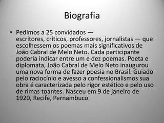 Biografia
• Pedimos a 25 convidados —
escritores, críticos, professores, jornalistas — que
escolhessem os poemas mais significativos de
João Cabral de Melo Neto. Cada participante
poderia indicar entre um e dez poemas. Poeta e
diplomata, João Cabral de Melo Neto inaugurou
uma nova forma de fazer poesia no Brasil. Guiado
pelo raciocínio e avesso a confessionalismos sua
obra é caracterizada pelo rigor estético e pelo uso
de rimas toantes. Nasceu em 9 de janeiro de
1920, Recife, Pernambuco
 