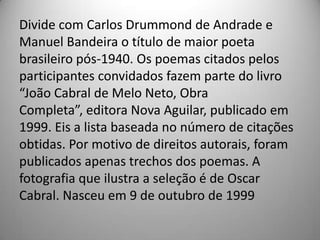 Divide com Carlos Drummond de Andrade e
Manuel Bandeira o título de maior poeta
brasileiro pós-1940. Os poemas citados pelos
participantes convidados fazem parte do livro
“João Cabral de Melo Neto, Obra
Completa”, editora Nova Aguilar, publicado em
1999. Eis a lista baseada no número de citações
obtidas. Por motivo de direitos autorais, foram
publicados apenas trechos dos poemas. A
fotografia que ilustra a seleção é de Oscar
Cabral. Nasceu em 9 de outubro de 1999
 