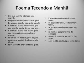 Poema Tecendo a Manhã
• Um galo sozinho não tece uma
manhã:
• ele precisará sempre de outros galos.
• De um que apanhe esse grito que ele
• e o lance a outro; de um outro galo
• que apanhe o grito de um galo antes
• e o lance a outro; e de outros galos
• que com muitos outros galos se
cruzem
• os fios de sol de seus gritos de galo,
• para que a manhã, desde uma teia
tênue,
• se vá tecendo, entre todos os galos.
• E se encorpando em tela, entre
todos,
• se erguendo tenda, onde entrem
todos,
• se entretendendo para todos, no
toldo
• (a manhã) que plana livre de
armação.
• A manhã, toldo de um tecido tão
aéreo
• que, tecido, se eleva por si: luz balão
.
 