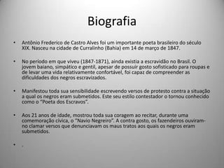 • Antônio Frederico de Castro Alves foi um importante poeta brasileiro do século
XIX. Nasceu na cidade de Curralinho (Bahia) em 14 de março de 1847.
• No período em que viveu (1847-1871), ainda existia a escravidão no Brasil. O
jovem baiano, simpático e gentil, apesar de possuir gosto sofisticado para roupas e
de levar uma vida relativamente confortável, foi capaz de compreender as
dificuldades dos negros escravizados.
• Manifestou toda sua sensibilidade escrevendo versos de protesto contra a situação
a qual os negros eram submetidos. Este seu estilo contestador o tornou conhecido
como o “Poeta dos Escravos”.
• Aos 21 anos de idade, mostrou toda sua coragem ao recitar, durante uma
comemoração cívica, o “Navio Negreiro”. A contra gosto, os fazendeiros ouviram-
no clamar versos que denunciavam os maus tratos aos quais os negros eram
submetidos.
• .
Biografia
 