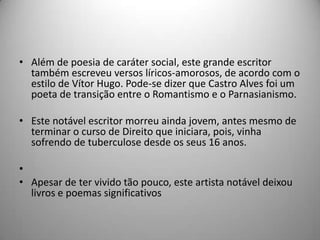 • Além de poesia de caráter social, este grande escritor
também escreveu versos líricos-amorosos, de acordo com o
estilo de Vítor Hugo. Pode-se dizer que Castro Alves foi um
poeta de transição entre o Romantismo e o Parnasianismo.
• Este notável escritor morreu ainda jovem, antes mesmo de
terminar o curso de Direito que iniciara, pois, vinha
sofrendo de tuberculose desde os seus 16 anos.
•
• Apesar de ter vivido tão pouco, este artista notável deixou
livros e poemas significativos
 