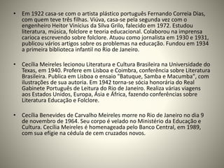 • Em 1922 casa-se com o artista plástico português Fernando Correia Dias,
com quem teve três filhas. Viúva, casa-se pela segunda vez com o
engenheiro Heitor Vinícius da Silva Grilo, falecido em 1972. Estudou
literatura, música, folclore e teoria educacional. Colaborou na imprensa
carioca escrevendo sobre folclore. Atuou como jornalista em 1930 e 1931,
publicou vários artigos sobre os problemas na educação. Fundou em 1934
a primeira biblioteca infantil no Rio de Janeiro.
• Cecília Meireles lecionou Literatura e Cultura Brasileira na Universidade do
Texas, em 1940. Profere em Lisboa e Coimbra, conferência sobre Literatura
Brasileira. Publica em Lisboa o ensaio "Batuque, Samba e Macumba", com
ilustrações de sua autoria. Em 1942 torna-se sócia honorária do Real
Gabinete Português de Leitura do Rio de Janeiro. Realiza várias viagens
aos Estados Unidos, Europa, Ásia e África, fazendo conferências sobre
Literatura Educação e Folclore.
• Cecília Benevides de Carvalho Meireles morre no Rio de Janeiro no dia 9
de novembro de 1964. Seu corpo é velado no Ministério da Educação e
Cultura. Cecília Meireles é homenageada pelo Banco Central, em 1989,
com sua efígie na cédula de cem cruzados novos.
 