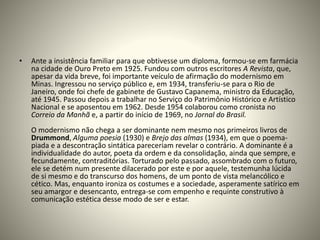 • Ante a insistência familiar para que obtivesse um diploma, formou-se em farmácia
na cidade de Ouro Preto em 1925. Fundou com outros escritores A Revista, que,
apesar da vida breve, foi importante veículo de afirmação do modernismo em
Minas. Ingressou no serviço público e, em 1934, transferiu-se para o Rio de
Janeiro, onde foi chefe de gabinete de Gustavo Capanema, ministro da Educação,
até 1945. Passou depois a trabalhar no Serviço do Patrimônio Histórico e Artístico
Nacional e se aposentou em 1962. Desde 1954 colaborou como cronista no
Correio da Manhã e, a partir do início de 1969, no Jornal do Brasil.
O modernismo não chega a ser dominante nem mesmo nos primeiros livros de
Drummond, Alguma poesia (1930) e Brejo das almas (1934), em que o poema-
piada e a descontração sintática pareceriam revelar o contrário. A dominante é a
individualidade do autor, poeta da ordem e da consolidação, ainda que sempre, e
fecundamente, contraditórias. Torturado pelo passado, assombrado com o futuro,
ele se detém num presente dilacerado por este e por aquele, testemunha lúcida
de si mesmo e do transcurso dos homens, de um ponto de vista melancólico e
cético. Mas, enquanto ironiza os costumes e a sociedade, asperamente satírico em
seu amargor e desencanto, entrega-se com empenho e requinte construtivo à
comunicação estética desse modo de ser e estar.
 