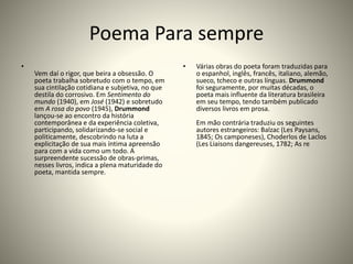 Poema Para sempre
•
Vem daí o rigor, que beira a obsessão. O
poeta trabalha sobretudo com o tempo, em
sua cintilação cotidiana e subjetiva, no que
destila do corrosivo. Em Sentimento do
mundo (1940), em José (1942) e sobretudo
em A rosa do povo (1945), Drummond
lançou-se ao encontro da história
contemporânea e da experiência coletiva,
participando, solidarizando-se social e
politicamente, descobrindo na luta a
explicitação de sua mais íntima apreensão
para com a vida como um todo. A
surpreendente sucessão de obras-primas,
nesses livros, indica a plena maturidade do
poeta, mantida sempre.
• Várias obras do poeta foram traduzidas para
o espanhol, inglês, francês, italiano, alemão,
sueco, tcheco e outras línguas. Drummond
foi seguramente, por muitas décadas, o
poeta mais influente da literatura brasileira
em seu tempo, tendo também publicado
diversos livros em prosa.
Em mão contrária traduziu os seguintes
autores estrangeiros: Balzac (Les Paysans,
1845; Os camponeses), Choderlos de Laclos
(Les Liaisons dangereuses, 1782; As re
 