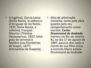 • A fugitiva), García Lorca
(Doña Rosita, la soltera o
el lenguaje de las flores,
1935; Dona Rosita, a
solteira), François
Mauriac (Thérèse
Desqueyroux, 1927; Uma
gota de veneno) e
Molière (Les Fourberies
de Scapin, 1677;
Artimanhas de Scapino).
.
• Alvo de admiração
irrestrita, tanto pela obra
quanto pelo seu
comportamento como
escritor, Carlos
Drummond de Andrade
morreu no Rio de Janeiro
RJ, no dia 17 de agosto de
1987, poucos dias após a
morte de sua filha única,
a cronista Maria Julieta
Drummond de Andrade
 