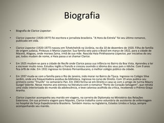 Biografia
• Biografia de Clarice Lispector:
• Clarice Lispector (1920-1977) foi escritora e jornalista brasileira. "A Hora da Estrela" foi seu último romance,
publicado em vida.
• Clarice Lispector (1920-1977) nasceu em Tchetchelnik na Ucrânia, no dia 10 de dezembro de 1920. Filha de família
de origem judaica, Pinkouss e Mania Lispector. Sua família veio para o Brasil em março de 1922, para a cidade de
Maceió, Alagoas, onde morava Zaina, irmã de sua mãe. Nascida Haia Pinkhasovna Lispector, por iniciativa do seu
pai, todos mudam de nome, e Haia passa a se chamar Clarice.
• Em 1925 mudam-se para a cidade de Recife onde Clarice passa sua infância no Bairro da Boa Vista. Aprendeu a ler
e escrever muito nova. Estudou inglês e francês e cresceu ouvindo o idioma dos seus pais o iídiche. Com 9 anos
fica órfã de mãe. Em 1931 ingressa no Ginásio Pernambucano, o melhor colégio público da cidade.
• Em 1937 muda-se com a família para o Rio de Janeiro, indo morar no Bairro da Tijuca. Ingressa no Colégio Silva
Jardim, onde era frequentadora assídua da biblioteca. Ingressa no curso de Direito. Com 19 anos publica seu
primeiro conto "Triunfo" no semanário Pan. Em 1943 forma-se em Direito e casa-se com o amigo de turma Maury
Gurgel Valente. Nesse mesmo ano estreou na literatura com o romance "Perto do Coração Selvagem", que retrata
uma visão interiorizada do mundo da adolescência, e teve calorosa acolhida da crítica, recebendo o Prêmio Graça
Aranha.
• Clarice Lispector acompanha seu marido em viagens, na carreira de Diplomata no Ministério das Relações
Exteriores. Em sua primeira viagem para Nápoles, Clarice trabalha como voluntária de assistente de enfermagem
no hospital da Força Expedicionária Brasileira. Também morou na Inglaterra, Estados Unidos e Suíça, sempre
acompanhando seu marido.
 