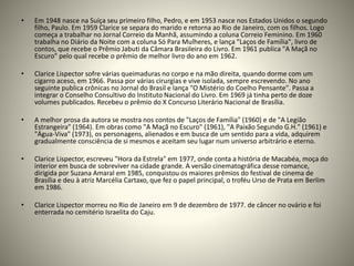 • Em 1948 nasce na Suíça seu primeiro filho, Pedro, e em 1953 nasce nos Estados Unidos o segundo
filho, Paulo. Em 1959 Clarice se separa do marido e retorna ao Rio de Janeiro, com os filhos. Logo
começa a trabalhar no Jornal Correio da Manhã, assumindo a coluna Correio Feminino. Em 1960
trabalha no Diário da Noite com a coluna Só Para Mulheres, e lança "Laços de Família", livro de
contos, que recebe o Prêmio Jabuti da Câmara Brasileira do Livro. Em 1961 publica "A Maçã no
Escuro" pelo qual recebe o prêmio de melhor livro do ano em 1962.
• Clarice Lispector sofre várias queimaduras no corpo e na mão direita, quando dorme com um
cigarro aceso, em 1966. Passa por várias cirurgias e vive isolada, sempre escrevendo. No ano
seguinte publica crônicas no Jornal do Brasil e lança "O Mistério do Coelho Pensante". Passa a
integrar o Conselho Consultivo do Instituto Nacional do Livro. Em 1969 já tinha perto de doze
volumes publicados. Recebeu o prêmio do X Concurso Literário Nacional de Brasília.
• A melhor prosa da autora se mostra nos contos de "Laços de Família" (1960) e de "A Legião
Estrangeira" (1964). Em obras como "A Maçã no Escuro" (1961), "A Paixão Segundo G.H." (1961) e
"Água-Viva" (1973), os personagens, alienados e em busca de um sentido para a vida, adquirem
gradualmente consciência de si mesmos e aceitam seu lugar num universo arbitrário e eterno.
• Clarice Lispector, escreveu "Hora da Estrela" em 1977, onde conta a história de Macabéa, moça do
interior em busca de sobreviver na cidade grande. A versão cinematográfica desse romance,
dirigida por Suzana Amaral em 1985, conquistou os maiores prêmios do festival de cinema de
Brasília e deu à atriz Marcélia Cartaxo, que fez o papel principal, o troféu Urso de Prata em Berlim
em 1986.
• Clarice Lispector morreu no Rio de Janeiro em 9 de dezembro de 1977. de câncer no ovário e foi
enterrada no cemitério Israelita do Caju.
 