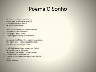 Poema O Sonho
• Sonhe com aquilo que você quer ser,
• porque você possui apenas uma vida
• e nela só se tem uma chance
• de fazer aquilo que quer.
• Tenha felicidade bastante para fazê-la doce.
• Dificuldades para fazê-la forte.
• Tristeza para fazê-la humana.
• E esperança suficiente para fazê-la feliz.
• As pessoas mais felizes não tem as melhores coisas.
• Elas sabem fazer o melhor das oportunidades
• que aparecem em seus caminhos.
• A felicidade aparece para aqueles que choram.
• Para aqueles que se machucam
• Para aqueles que buscam e tentam sempre.
• E para aqueles que reconhecem
• a importância das pessoas que passaram por suas
vidas.
• Clarice Lispector
 