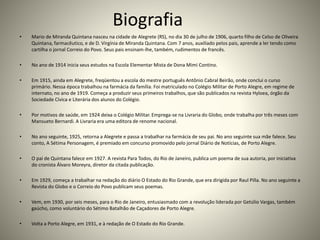Biografia
• Mario de Miranda Quintana nasceu na cidade de Alegrete (RS), no dia 30 de julho de 1906, quarto filho de Celso de Oliveira
Quintana, farmacêutico, e de D. Virgínia de Miranda Quintana. Com 7 anos, auxiliado pelos pais, aprende a ler tendo como
cartilha o jornal Correio do Povo. Seus pais ensinam-lhe, também, rudimentos de francês.
• No ano de 1914 inicia seus estudos na Escola Elementar Mista de Dona Mimi Contino.
• Em 1915, ainda em Alegrete, freqüentou a escola do mestre português Antônio Cabral Beirão, onde conclui o curso
primário. Nessa época trabalhou na farmácia da família. Foi matriculado no Colégio Militar de Porto Alegre, em regime de
internato, no ano de 1919. Começa a produzir seus primeiros trabalhos, que são publicados na revista Hyloea, órgão da
Sociedade Cívica e Literária dos alunos do Colégio.
• Por motivos de saúde, em 1924 deixa o Colégio Militar. Emprega-se na Livraria do Globo, onde trabalha por três meses com
Mansueto Bernardi. A Livraria era uma editora de renome nacional.
• No ano seguinte, 1925, retorna a Alegrete e passa a trabalhar na farmácia de seu pai. No ano seguinte sua mãe falece. Seu
conto, A Sétima Personagem, é premiado em concurso promovido pelo jornal Diário de Notícias, de Porto Alegre.
• O pai de Quintana falece em 1927. A revista Para Todos, do Rio de Janeiro, publica um poema de sua autoria, por iniciativa
do cronista Álvaro Moreyra, diretor da citada publicação.
• Em 1929, começa a trabalhar na redação do diário O Estado do Rio Grande, que era dirigida por Raul Pilla. No ano seguinte a
Revista do Globo e o Correio do Povo publicam seus poemas.
• Vem, em 1930, por seis meses, para o Rio de Janeiro, entusiasmado com a revolução liderada por Getúlio Vargas, também
gaúcho, como voluntário do Sétimo Batalhão de Caçadores de Porto Alegre.
• Volta a Porto Alegre, em 1931, e à redação de O Estado do Rio Grande.
 