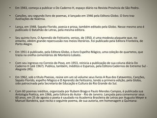 • Em 1943, começa a publicar o Do Caderno H, espaço diário na Revista Província de São Pedro.
• Canções, seu segundo livro de poemas, é lançado em 1946 pela Editora Globo. O livro traz
ilustrações de Noêmia.
• Lança, em 1948, Sapato Florido, poesia e prosa, também editado pela Globo. Nesse mesmo ano é
publicado O Batalhão de Letras, pela mesma editora.
• Seu quinto livro, O Aprendiz de Feiticeiro, versos, de 1950, é uma modesta plaquete que, no
entanto, obtém grande repercussão nos meios literários. Foi publicado pela Editora Fronteira, de
Porto Alegre.
• Em 1951 é publicado, pela Editora Globo, o livro Espelho Mágico, uma coleção de quartetos, que
trazia na orelha comentários de Monteiro Lobato.
• Com seu ingresso no Correio do Povo, em 1953, reinicia a publicação de sua coluna diária Do
Caderno H (até 1967). Publica, também, Inéditos e Esparsos, pela Editora Cadernos de Extremo Sul -
Alegrete (RS).
• Em 1962, sob o título Poesias, reúne em um só volume seus livros A Rua dos Cataventos, Canções,
Sapato Florido, espelho Mágico e O Aprendiz de Feiticeiro, tendo a primeira edição, pela Globo,
sido patrocinada pela Secretaria de Educação e Cultura do Rio Grande do Sul.
• Com 60 poemas inéditos, organizada por Rubem Braga e Paulo Mendes Campos, é publicada sua
Antologia Poética, em 1966, pela Editora do Autor - Rio de Janeiro. Lançada para comemorar seus
60 anos, em 25 de agosto o poeta é saudado na Academia Brasileira de Letras por Augusto Meyer e
Manuel Bandeira, que recita o seguinte poema, de sua autoria, em homenagem a Quintana:
 