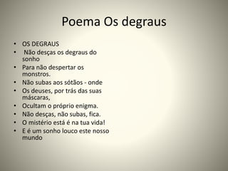 Poema Os degraus
• OS DEGRAUS
• Não desças os degraus do
sonho
• Para não despertar os
monstros.
• Não subas aos sótãos - onde
• Os deuses, por trás das suas
máscaras,
• Ocultam o próprio enigma.
• Não desças, não subas, fica.
• O mistério está é na tua vida!
• E é um sonho louco este nosso
mundo
 