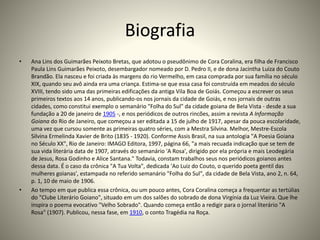 Biografia
• Ana Lins dos Guimarães Peixoto Bretas, que adotou o pseudônimo de Cora Coralina, era filha de Francisco
Paula Lins Guimarães Peixoto, desembargador nomeado por D. Pedro II, e de dona Jacintha Luiza do Couto
Brandão. Ela nasceu e foi criada às margens do rio Vermelho, em casa comprada por sua família no século
XIX, quando seu avô ainda era uma criança. Estima-se que essa casa foi construída em meados do século
XVIII, tendo sido uma das primeiras edificações da antiga Vila Boa de Goiás. Começou a escrever os seus
primeiros textos aos 14 anos, publicando-os nos jornais da cidade de Goiás, e nos jornais de outras
cidades, como constitui exemplo o semanário "Folha do Sul" da cidade goiana de Bela Vista - desde a sua
fundação a 20 de janeiro de 1905 -, e nos periódicos de outros rincões, assim a revista A Informação
Goiana do Rio de Janeiro, que começou a ser editada a 15 de julho de 1917, apesar da pouca escolaridade,
uma vez que cursou somente as primeiras quatro séries, com a Mestra Silvina. Melhor, Mestre-Escola
Silvina Ermelinda Xavier de Brito (1835 - 1920). Conforme Assis Brasil, na sua antologia "A Poesia Goiana
no Século XX", Rio de Janeiro: IMAGO Editora, 1997, página 66, "a mais recuada indicação que se tem de
sua vida literária data de 1907, através do semanário 'A Rosa', dirigido por ela própria e mais Leodegária
de Jesus, Rosa Godinho e Alice Santana." Todavia, constam trabalhos seus nos periódicos goianos antes
dessa data. É o caso da crônica "A Tua Volta", dedicada 'Ao Luiz do Couto, o querido poeta gentil das
mulheres goianas', estampada no referido semanário "Folha do Sul", da cidade de Bela Vista, ano 2, n. 64,
p. 1, 10 de maio de 1906.
• Ao tempo em que publica essa crônica, ou um pouco antes, Cora Coralina começa a frequentar as tertúlias
do "Clube Literário Goiano", situado em um dos salões do sobrado de dona Virgínia da Luz Vieira. Que lhe
inspira o poema evocativo "Velho Sobrado". Quando começa então a redigir para o jornal literário "A
Rosa" (1907). Publicou, nessa fase, em 1910, o conto Tragédia na Roça.
 