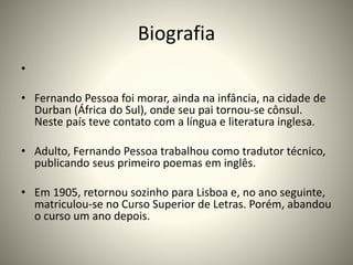 Biografia
•
• Fernando Pessoa foi morar, ainda na infância, na cidade de
Durban (África do Sul), onde seu pai tornou-se cônsul.
Neste país teve contato com a língua e literatura inglesa.
• Adulto, Fernando Pessoa trabalhou como tradutor técnico,
publicando seus primeiro poemas em inglês.
• Em 1905, retornou sozinho para Lisboa e, no ano seguinte,
matriculou-se no Curso Superior de Letras. Porém, abandou
o curso um ano depois.
 