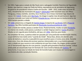 • Em 1911, fugiu para o estado de São Paulo com o advogado Cantídio Tolentino de Figueiredo
Bretas, que exercia o cargo de Chefe de Polícia, equivalente ao de secretário da Segurança,
do governo do presidente Urbano Coelho de Gouvêa - 1909 - 1912, onde viveu durante 45
anos, inicialmente nos municípios de Avaré e Jaboticabal onde nasceram seus seis filhos:
Paraguaçu, Eneas, Cantídio, Jacintha, Ísis e Vicência. Ísis e Eneas morreram logo depois de
nascer. Em (1924), mudou para São Paulo. Ao chegar à capital, teve de permanecer algumas
semanas trancada num hotel em frente à Estação da Luz, uma vez que os revolucionários de
1924 haviam parado a cidade.
• Em 1930, presenciou a chegada de Getúlio Vargas à esquina da rua Direita com a Praça do
Patriarca. Seu filho Cantídio participou da Revolução Constitucionalista de 1932.
• Com a morte do marido, passou a vender livros. Posteriormente, mudou-se para Penápolis,
no interior do estado, onde passou a produzir e vender linguiça caseira e banha de porco.
Mudou-se em seguida para Andradina, até que, em 1956, retornou para Goiás.
• Ao completar 50 anos, a poetisa relata ter passado por uma profunda transformação interior,
a qual definiria mais tarde como "a perda do medo". Nessa fase, deixou de atender pelo
nome de batismo e assumiu o pseudônimo que escolhera para si muitos anos atrás. Durante
esses anos, Cora não deixou de escrever poemas relacionados com a sua história pessoal,
com a cidade em que nascera e com ambiente em que fora criada. Ela chegou ainda a gravar
um LP declamando algumas de suas poesias. Lançado pela gravadora Paulinas Comep, o disco
ainda pode ser encontrado hoje em formato CD. Cora Coralina faleceu em Goiânia, de
pneumonia. A sua casa na Cidade de Goiás foi transformada num museu em homenagem à
sua história de vida e produção literária.
 