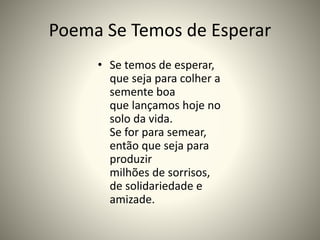 Poema Se Temos de Esperar
• Se temos de esperar,
que seja para colher a
semente boa
que lançamos hoje no
solo da vida.
Se for para semear,
então que seja para
produzir
milhões de sorrisos,
de solidariedade e
amizade.
 