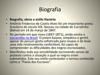 Biografia
• Biografia, obras e estilo literário
• Antônio Frederico de Castro Alves foi um importante poeta
brasileiro do século XIX. Nasceu na cidade de Curralinho
(Bahia) em 14 de março de 1847.
• No período em que viveu (1847-1871), ainda existia a
escravidão no Brasil. O jovem baiano, simpático e gentil,
apesar de possuir gosto sofisticado para roupas e de levar
uma vida relativamente confortável, foi capaz de
compreender as dificuldades dos negros escravizados.
• Manifestou toda sua sensibilidade escrevendo versos de
protesto contra a situação a qual os negros eram
submetidos. Este seu estilo contestador o tornou conhecido
como o “Poeta dos Escravos”.
 