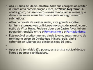 • Aos 21 anos de idade, mostrou toda sua coragem ao recitar,
durante uma comemoração cívica, o “Navio Negreiro”. A
contra gosto, os fazendeiros ouviram-no clamar versos que
denunciavam os maus tratos aos quais os negros eram
submetidos.
• Além de poesia de caráter social, este grande escritor
também escreveu versos líricos-amorosos, de acordo com o
estilo de Vítor Hugo. Pode-se dizer que Castro Alves foi um
poeta de transição entre o Romantismo e o Parnasianismo.
• Este notável escritor morreu ainda jovem, antes mesmo de
terminar o curso de Direito que iniciara, pois, vinha
sofrendo de tuberculose desde os seus 16 anos.
•
• Apesar de ter vivido tão pouco, este artista notável deixou
livros e poemas significativos.
 