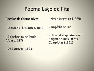 Poema Laço de Fita
Poesias de Castro Alves:
- Espumas Flutuantes, 1870
- A Cachoeira de Paulo
Afonso, 1876
- Os Escravos, 1883
- Navio Negreiro (1869)
- Tragédia no lar
- Hinos do Equador, em
edição de suas Obras
Completas (1921)
 