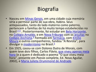 Biografia
• Nasceu em Minas Gerais, em uma cidade cuja memória
viria a permear parte de sua obra, Itabira. Seus
antepassados, tanto do lado materno como paterno,
pertencem a famílias de há muito tempo estabelecidas no
Brasil 2 3 . Posteriormente, foi estudar em Belo Horizonte,
no Colégio Arnaldo, e em Nova Friburgo com os jesuítas no
Colégio Anchieta.4 Formado em farmácia, com Emílio
Moura e outros companheiros, fundou "A Revista", para
divulgar o modernismo no Brasil.5
• Em 1925, casou-se com Dolores Dutra de Morais, com
quem teve dois filhos, Carlos Flávio, que viveu apenas meia
hora (e a quem é dedicado o poema "O que viveu meia
hora", presente em Poesia completa, Ed. Nova Aguilar,
2002), e Maria Julieta Drummond de Andrade.
 