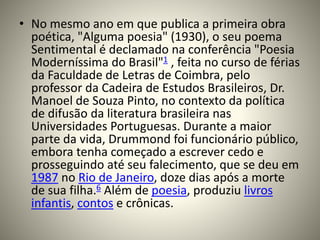 • No mesmo ano em que publica a primeira obra
poética, "Alguma poesia" (1930), o seu poema
Sentimental é declamado na conferência "Poesia
Moderníssima do Brasil"1 , feita no curso de férias
da Faculdade de Letras de Coimbra, pelo
professor da Cadeira de Estudos Brasileiros, Dr.
Manoel de Souza Pinto, no contexto da política
de difusão da literatura brasileira nas
Universidades Portuguesas. Durante a maior
parte da vida, Drummond foi funcionário público,
embora tenha começado a escrever cedo e
prosseguindo até seu falecimento, que se deu em
1987 no Rio de Janeiro, doze dias após a morte
de sua filha.6 Além de poesia, produziu livros
infantis, contos e crônicas.
 