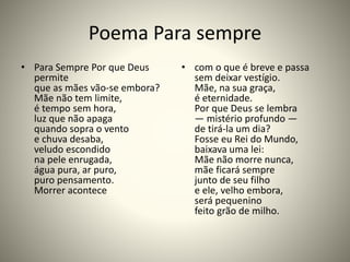 Poema Para sempre
• Para Sempre Por que Deus
permite
que as mães vão-se embora?
Mãe não tem limite,
é tempo sem hora,
luz que não apaga
quando sopra o vento
e chuva desaba,
veludo escondido
na pele enrugada,
água pura, ar puro,
puro pensamento.
Morrer acontece
• com o que é breve e passa
sem deixar vestígio.
Mãe, na sua graça,
é eternidade.
Por que Deus se lembra
— mistério profundo —
de tirá-la um dia?
Fosse eu Rei do Mundo,
baixava uma lei:
Mãe não morre nunca,
mãe ficará sempre
junto de seu filho
e ele, velho embora,
será pequenino
feito grão de milho.
 