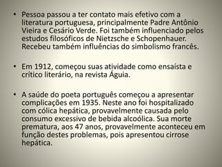• Pessoa passou a ter contato mais efetivo com a
literatura portuguesa, principalmente Padre Antônio
Vieira e Cesário Verde. Foi também influenciado pelos
estudos filosóficos de Nietzsche e Schopenhauer.
Recebeu também influências do simbolismo francês.
• Em 1912, começou suas atividade como ensaísta e
crítico literário, na revista Águia.
• A saúde do poeta português começou a apresentar
complicações em 1935. Neste ano foi hospitalizado
com cólica hepática, provavelmente causada pelo
consumo excessivo de bebida alcoólica. Sua morte
prematura, aos 47 anos, provavelmente aconteceu em
função destes problemas, pois apresentou cirrose
hepática.
 