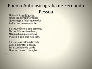 Poema Auto psicografia de Fernando
Pessoa
• O poeta é um fingidor.
Finge tão completamente
Que chega a fingir que é dor
A dor que deveras sente.
E os que lêem o que escreve,
Na dor lida sentem bem,
Não as duas que ele teve,
Mas só a que eles não têm.
E assim nas calhas da roda
Gira, a entreter a razão,
Esse comboio de corda
Que se chama o coração.
•
Fernando Pessoa
 