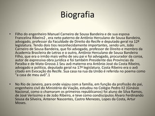 Biografia
• Filho do engenheiro Manuel Carneiro de Sousa Bandeira e de sua esposa
Francelina Ribeiro2 , era neto paterno de Antônio Herculano de Sousa Bandeira,
advogado, professor da Faculdade de Direito do Recife e deputado geral na 12ª
legislatura. Tendo dois tios reconhecidamente importantes, sendo um, João
Carneiro de Sousa Bandeira, que foi advogado, professor de Direito e membro da
Academia Brasileira de Letras e o outro, Antônio Herculano de Sousa Bandeira
Filho, que era o irmão mais velho de seu pai e foi advogado, procurador da coroa,
autor de expressiva obra jurídica e foi também Presidente das Províncias da
Paraíba e de Mato Grosso.1 Seu avô materno era Antônio José da Costa Ribeiro,
advogado e político, deputado geral na 17ª legislatura. Costa Ribeiro era o avô
citado em Evocação do Recife. Sua casa na rua da União é referida no poema como
"a casa de meu avô".1
• No Rio de Janeiro, para onde viajou com a família, em função da profissão do pai,
engenheiro civil do Ministério da Viação, estudou no Colégio Pedro II2 (Ginásio
Nacional, como o chamaram os primeiros republicanos) foi aluno de Silva Ramos,
de José Veríssimo e de João Ribeiro, e teve como condiscípulos Álvaro Ferdinando
Sousa da Silveira, Antenor Nascentes, Castro Menezes, Lopes da Costa, Artur
Moses.
 