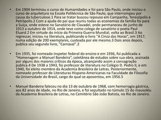 • Em 1904 terminou o curso de Humanidades e foi para São Paulo, onde iniciou o
curso de arquitetura na Escola Politécnica de São Paulo, que interrompeu por
causa da tuberculose.1 Para se tratar buscou repouso em Campanha, Teresópolis e
Petrópolis.2 Com a ajuda do pai que reuniu todas as economias da família foi para
a Suíça, onde esteve no Sanatório de Clavadel, onde permaneceu de junho de
1913 a outubro de 1914, onde teve como colega de sanatório o poeta Paul
Eluard.2 Em virtude do início da Primeira Guerra Mundial, volta ao Brasil.3 Ao
regressar, iniciou na literatura, publicando o livro "A Cinza das Horas", em 1917,
numa edição de 200 exemplares, custeada por ele mesmo.3 Dois anos depois,
publica seu segundo livro, "Carnaval".2
• Em 1935, foi nomeado inspetor federal do ensino e em 1936, foi publicada a
“Homenagem a Manuel Bandeira”, coletânea de estudos sobre sua obra, assinada
por alguns dos maiores críticos da época, alcançando assim a consagração
pública.4 De 1938 a 1943, foi professor de literatura no Colégio D. Pedro II, e em
1940, foi eleito membro da Academia Brasileira de Letras. Posteriormente,
nomeado professor de Literaturas Hispano-Americanas na Faculdade de Filosofia
da Universidade do Brasil, cargo do qual se aposentou, em 1956.5
• Manuel Bandeira faleceu no dia 13 de outubro de 1968, com hemorragia gástrica,
aos 82 anos de idade, no Rio de Janeiro, e foi sepultado no túmulo 15 do mausoléu
da Academia Brasileira de Letras, no Cemitério São João Batista, no Rio de Janeiro.
 