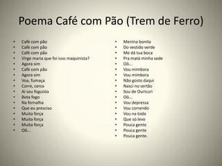 Poema Café com Pão (Trem de Ferro)
• Café com pão
• Café com pão
• Café com pão
• Virge maria que foi isso maquinista?
• Agora sim
• Café com pão
• Agora sim
• Voa, fumaça
• Corre, cerca
• Ai seu foguista
• Bota fogo
• Na fornalha
• Que eu presciso
• Muita força
• Muita força
• Muita força
• Oô...
• Menina bonita
• Do vestido verde
• Me dá tua boca
• Pra matá minha sede
• Oô...
• Vou mimbora
• Vou mimbora
• Não gosto daqui
• Nasci no sertão
• Sou de Ouricuri
• Oô...
• Vou depressa
• Vou correndo
• Vou na toda
• Que só levo
• Pouca gente
• Pouca gente
• Pouca gente.
 
