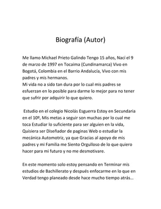 Biografía (Autor)

Me llamo Michael Prieto Galindo Tengo 15 años, Nací el 9
de marzo de 1997 en Tocaima (Cundinamarca) Vivo en
Bogotá, Colombia en el Barrio Andalucía, Vivo con mis
padres y mis hermanos.
Mi vida no a sido tan dura por lo cual mis padres se
esfuerzan en lo posible para darme lo mejor para no tener
que sufrir por adquirir lo que quiero.

 Estudio en el colegio Nicolás Esguerra Estoy en Secundaria
en el 10º, Mis metas a seguir son muchas por lo cual me
toca Estudiar lo suficiente para ser alguien en la vida,
Quisiera ser Diseñador de paginas Web o estudiar la
mecánica Automotriz, ya que Gracias al apoyo de mis
padres y mi Familia me Siento Orgulloso de lo que quiero
hacer para mi futuro y no me desmotivare.

En este momento solo estoy pensando en Terminar mis
estudios de Bachillerato y después enfocarme en lo que en
Verdad tengo planeado desde hace mucho tiempo atrás…
 