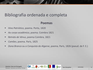 Bibliografia ordenada e completa
                                    Poemas
 Hino Patriótico, poema. Porto, 1820
 Ao corpo académico, poema. Coimbra 1821
 Retrato de Vénus, poema Coimbra, 1821
 Camões, poema. Paris, 1825
 Dona Branca ou a Conquista do Algarve, poema. Paris, 1826 (pseud. de F. E.)




Domínio: Viver em Português                                           29-05-2012
                                                     Sara Gonçalves                11
Modulo: Literatura do Nosso Tempo
 