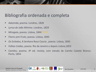 Bibliografia ordenada e completa
 Adozinda, poema. Londres, 1828
 Lyrica de João Mínimo. Londres, 1829
 Miragaia, poesia. Lisboa, 1844 (eBook)
 Flores sem Fruto, poesia. Lisboa, 1845
 Os Exilados, À Senhora Rossi Caccia , poesia. Lisboa, 1845
 Folhas Caídas, poesia. Rio de Janeiro e depois Lisboa,1853
 Camões, poema. 4ª ed. revista, com estudo de Camilo Castelo Branco.
  Porto, 1854




Domínio: Viver em Português                                             29-05-2012
                                                       Sara Gonçalves                12
Modulo: Literatura do Nosso Tempo
 