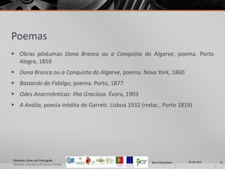 Poemas
 Obras póstumas Dona Branca ou a Conquista do Algarve, poema. Porto
  Alegre, 1859
 Dona Branca ou a Conquista do Algarve, poema. Nova York, 1860
 Bastardo do Fidalgo, poema. Porto, 1877
 Odes Anacreônticas: Ilha Graciosa. Évora, 1903
 A Anália, poesia inédita de Garrett. Lisboa 1932 (redac., Porto 1819)




Domínio: Viver em Português                                             29-05-2012
                                                       Sara Gonçalves                13
Modulo: Literatura do Nosso Tempo
 