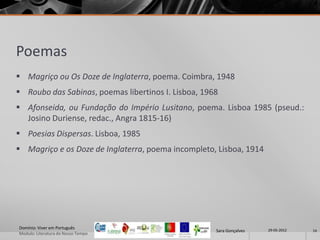 Poemas
 Magriço ou Os Doze de Inglaterra, poema. Coimbra, 1948
 Roubo das Sabinas, poemas libertinos I. Lisboa, 1968
 Afonseida, ou Fundação do Império Lusitano, poema. Lisboa 1985 (pseud.:
  Josino Duriense, redac., Angra 1815-16)
 Poesias Dispersas. Lisboa, 1985
 Magriço e os Doze de Inglaterra, poema incompleto, Lisboa, 1914




Domínio: Viver em Português                                           29-05-2012
                                                     Sara Gonçalves                14
Modulo: Literatura do Nosso Tempo
 