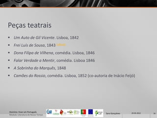 Peças teatrais
 Um Auto de Gil Vicente. Lisboa, 1842
 Frei Luís de Sousa, 1843 (eBook)
 Dona Filipa de Vilhena, comédia. Lisboa, 1846
 Falar Verdade a Mentir, comédia. Lisboa 1846
 A Sobrinha do Marquês, 1848
 Camões do Rossio, comédia. Lisboa, 1852 (co-autoria de Inácio Feijó)




Domínio: Viver em Português                                            29-05-2012
                                                      Sara Gonçalves                16
Modulo: Literatura do Nosso Tempo
 