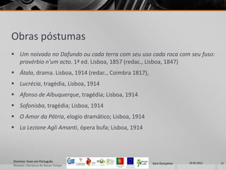 Obras póstumas
 Um noivado no Dafundo ou cada terra com seu uso cada roca com seu fuso:
  provérbio n'um acto. 1ª ed. Lisboa, 1857 (redac., Lisboa, 1847)
 Átala, drama. Lisboa, 1914 (redac., Coimbra 1817),
 Lucrécia, tragédia, Lisboa, 1914
 Afonso de Albuquerque, tragédia; Lisboa, 1914
 Sofonisba, tragédia; Lisboa, 1914
 O Amor da Pátria, elogio dramático; Lisboa, 1914
 La Lezione Agli Amanti, ópera bufa; Lisboa, 1914




Domínio: Viver em Português                                             29-05-2012
                                                       Sara Gonçalves                17
Modulo: Literatura do Nosso Tempo
 