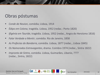 Obras póstumas
 Conde de Novion, comédia; Lisboa, 1914
 Édipo em Colona, tragédia. Lisboa, 1952 (redac.: Porto 1820)
 Ifigénia em Tauride, tragédia. Lisboa, 1952 (redac., Angra do Heroísmo 1816)
 Falar Verdade a Mentir, comédia. Rio de Janeiro, 1858
 As Profecias do Bandarra, comédia. Lisboa, 1877 (redac., Lisboa 1845)
 Os Namorados Extravagantes, drama. Coimbra 1974 (redac., Sintra 1822)
 Impronto de Sintra, comédia. Lisboa, Guimarães, Libanio, ????
  (redac., Sintra, 1822)




Domínio: Viver em Português                                            29-05-2012
                                                      Sara Gonçalves                18
Modulo: Literatura do Nosso Tempo
 