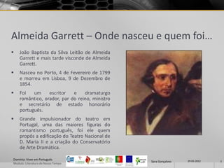 Almeida Garrett – Onde nasceu e quem foi…
   João Baptista da Silva Leitão de Almeida
    Garrett e mais tarde visconde de Almeida
    Garrett.
   Nasceu no Porto, 4 de Fevereiro de 1799
    e morreu em Lisboa, 9 de Dezembro de
    1854.
   Foi   um     escritor   e    dramaturgo
    romântico, orador, par do reino, ministro
    e secretário de estado honorário
    português.
   Grande impulsionador do teatro em
    Portugal, uma das maiores figuras do
    romantismo português, foi ele quem
    propôs a edificação do Teatro Nacional de
    D. Maria II e a criação do Conservatório
    de Arte Dramática.

Domínio: Viver em Português                                      29-05-2012
                                                Sara Gonçalves                2
Modulo: Literatura do Nosso Tempo
 